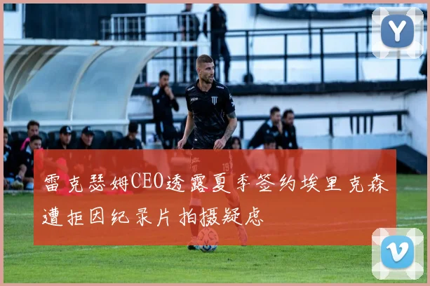雷克瑟姆CEO透露夏季签约埃里克森遭拒因纪录片拍摄疑虑