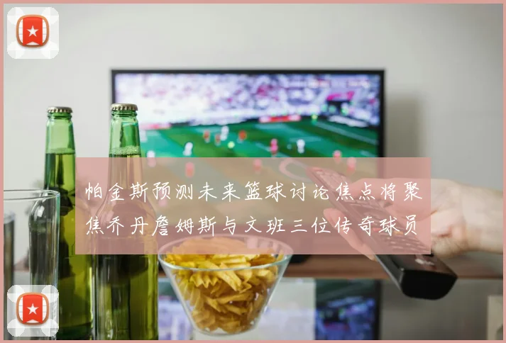 帕金斯预测未来篮球讨论焦点将聚焦乔丹詹姆斯与文班三位传奇球员