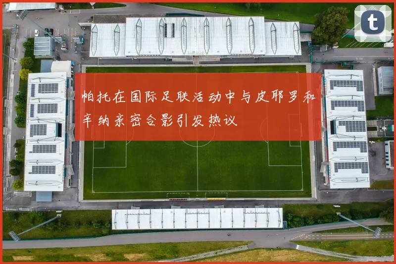帕托在国际足联活动中与皮耶罗和辛纳亲密合影引发热议