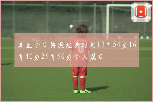 库里今日再现经典时刻13年54分16年46分25年56分令人瞩目