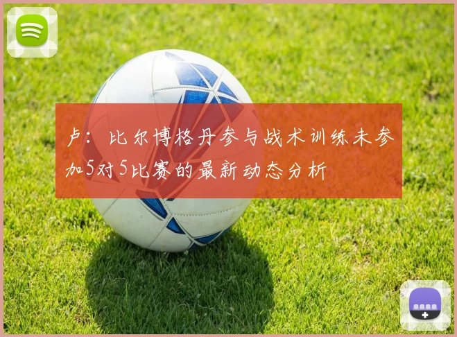 卢：比尔博格丹参与战术训练未参加5对5比赛的最新动态分析