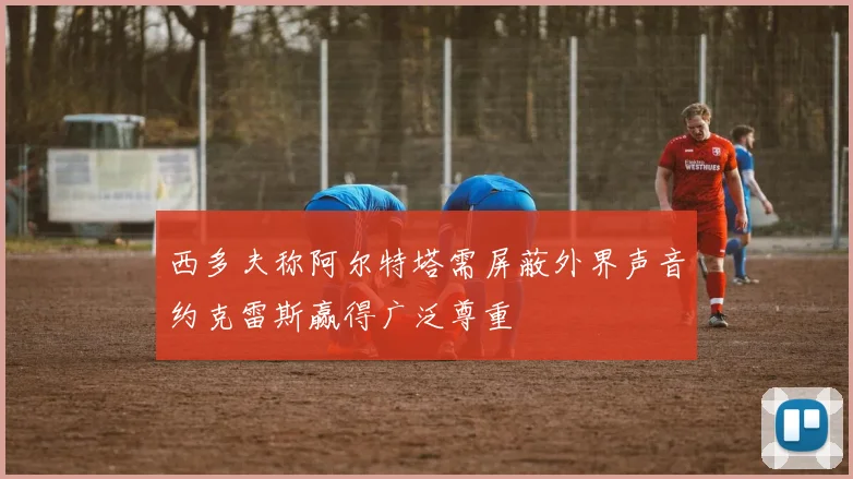 西多夫称阿尔特塔需屏蔽外界声音约克雷斯赢得广泛尊重