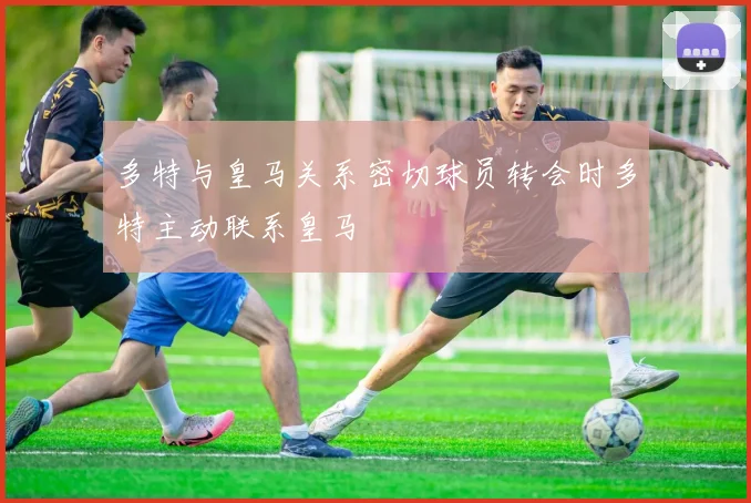 多特与皇马关系密切球员转会时多特主动联系皇马