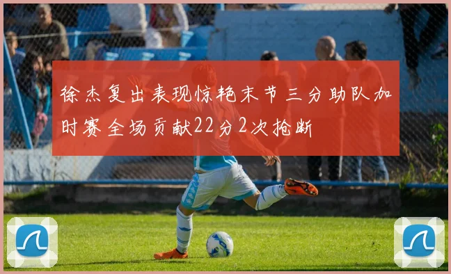 徐杰复出表现惊艳末节三分助队加时赛全场贡献22分2次抢断