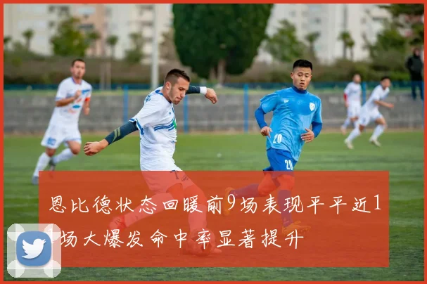 恩比德状态回暖前9场表现平平近11场大爆发命中率显著提升
