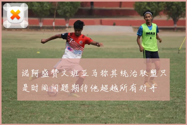 诺阿盛赞文班亚马称其统治联盟只是时间问题期待他超越所有对手