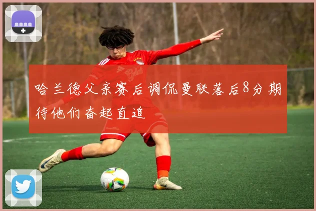 哈兰德父亲赛后调侃曼联落后8分期待他们奋起直追