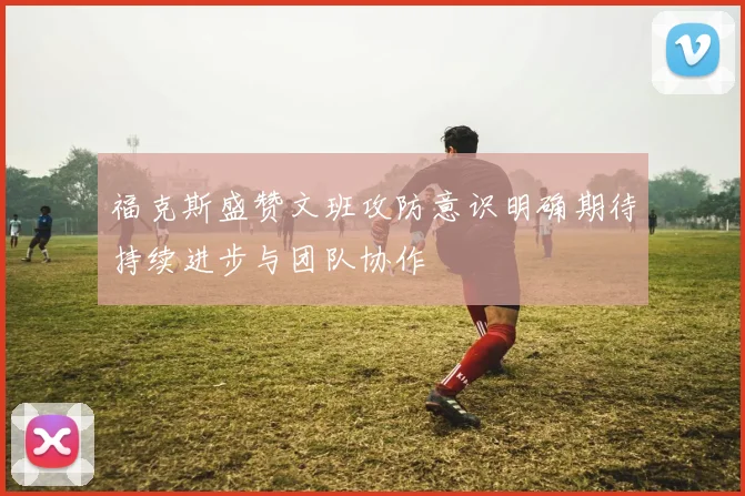 福克斯盛赞文班攻防意识明确期待持续进步与团队协作