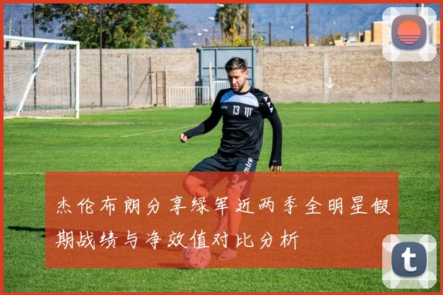 杰伦布朗分享绿军近两季全明星假期战绩与净效值对比分析