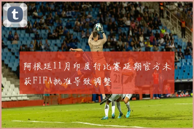 阿根廷11月印度行比赛延期官方未获FIFA批准导致调整