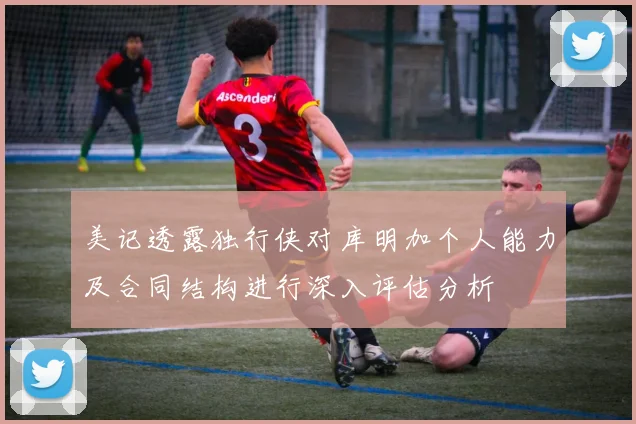 美记透露独行侠对库明加个人能力及合同结构进行深入评估分析