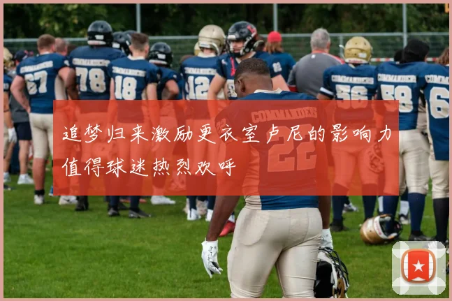 追梦归来激励更衣室卢尼的影响力值得球迷热烈欢呼