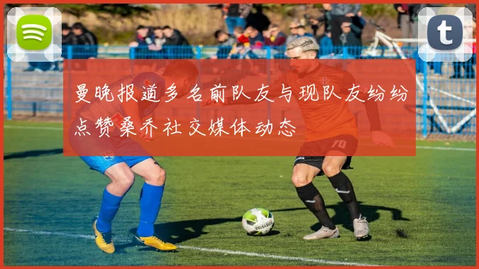 曼晚报道多名前队友与现队友纷纷点赞桑乔社交媒体动态