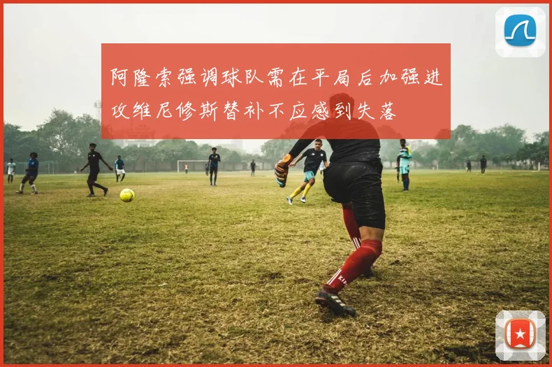 阿隆索强调球队需在平局后加强进攻维尼修斯替补不应感到失落