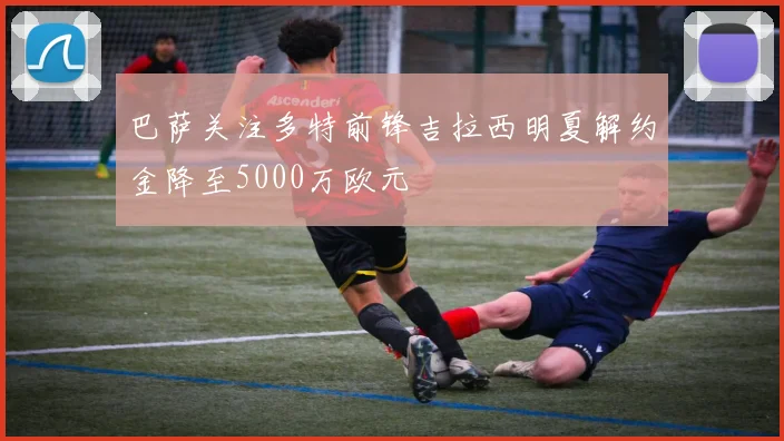 巴萨关注多特前锋吉拉西明夏解约金降至5000万欧元