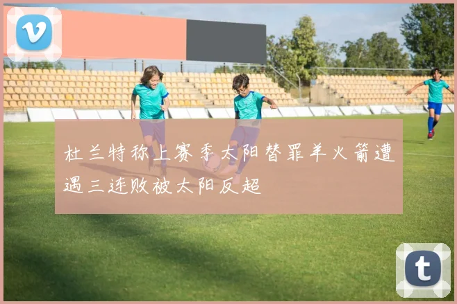 杜兰特称上赛季太阳替罪羊火箭遭遇三连败被太阳反超