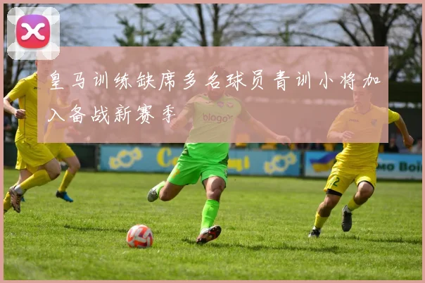 皇马训练缺席多名球员青训小将加入备战新赛季