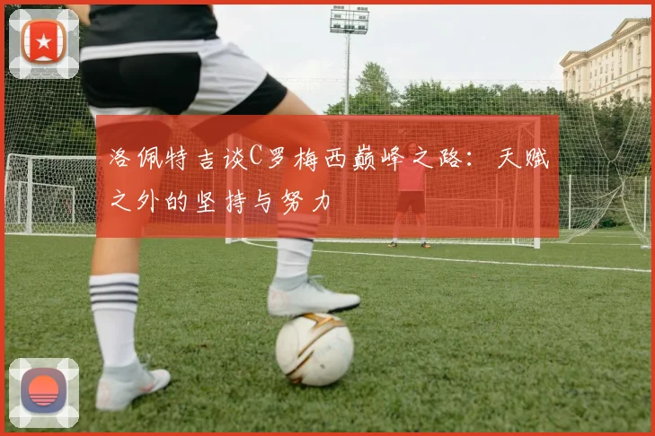 洛佩特吉谈C罗梅西巅峰之路：天赋之外的坚持与努力