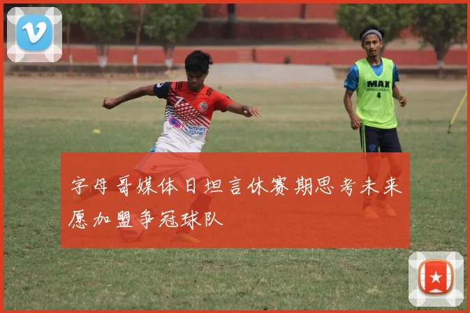 字母哥媒体日坦言休赛期思考未来愿加盟争冠球队