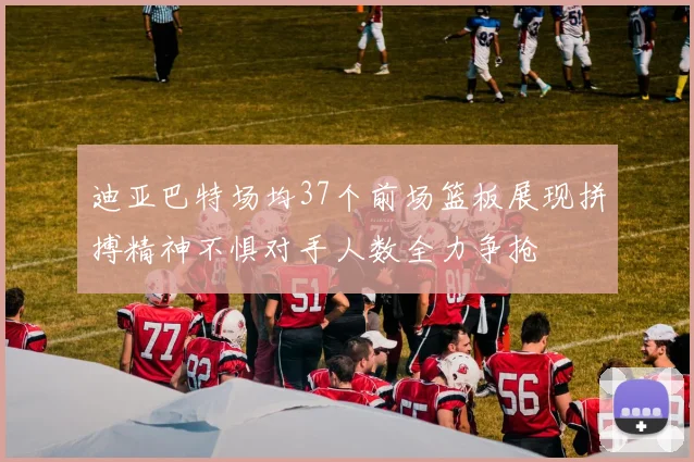 迪亚巴特场均37个前场篮板展现拼搏精神不惧对手人数全力争抢