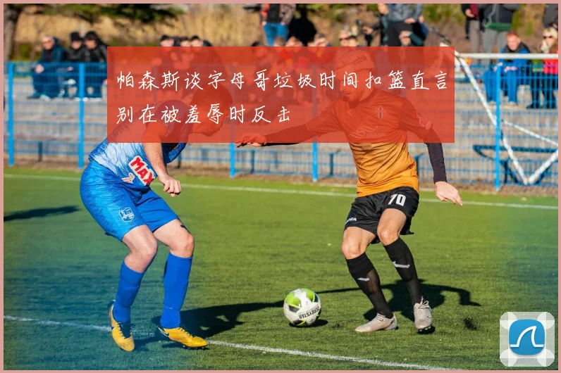 帕森斯谈字母哥垃圾时间扣篮直言别在被羞辱时反击