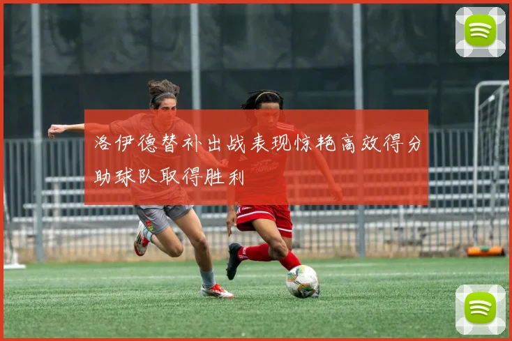洛伊德替补出战表现惊艳高效得分助球队取得胜利