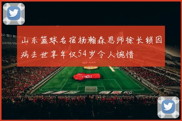 山东篮球名宿杨瀚森恩师徐长锁因病去世享年仅54岁令人惋惜