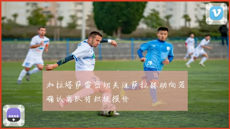 加拉塔萨雷密切关注萨拉赫动向若确认离队将积极报价