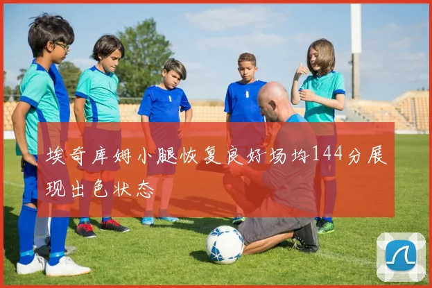 埃奇库姆小腿恢复良好场均144分展现出色状态