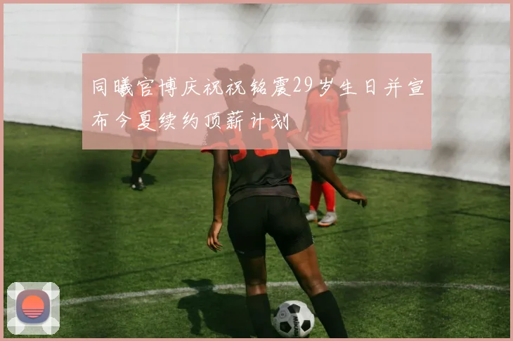 同曦官博庆祝祝铭震29岁生日并宣布今夏续约顶薪计划