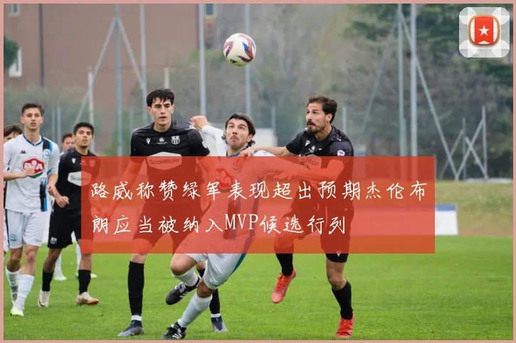 路威称赞绿军表现超出预期杰伦布朗应当被纳入MVP候选行列
