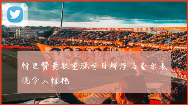 特里赞曼联重现昔日辉煌马奎尔表现令人惊艳