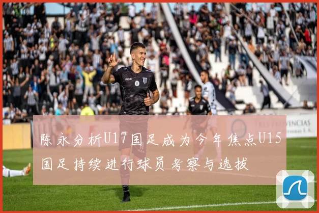 陈永分析U17国足成为今年焦点U15国足持续进行球员考察与选拔