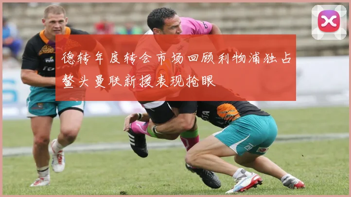 德转年度转会市场回顾利物浦独占鳌头曼联新援表现抢眼