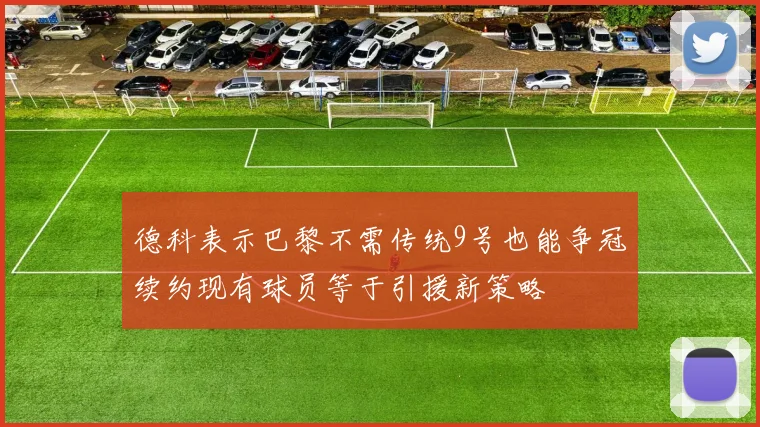 德科表示巴黎不需传统9号也能争冠续约现有球员等于引援新策略