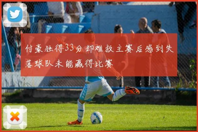 付豪独得33分却难救主赛后感到失落球队未能赢得比赛