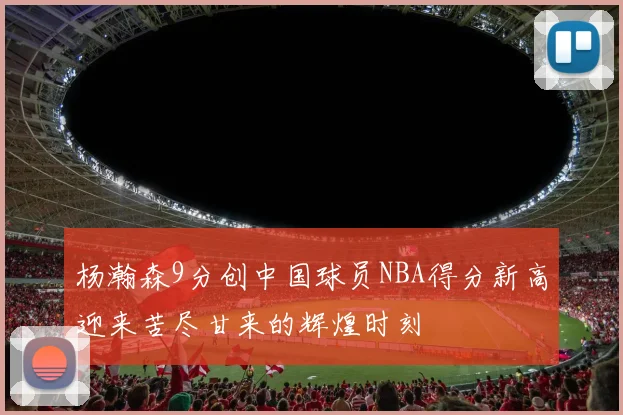 杨瀚森9分创中国球员NBA得分新高迎来苦尽甘来的辉煌时刻