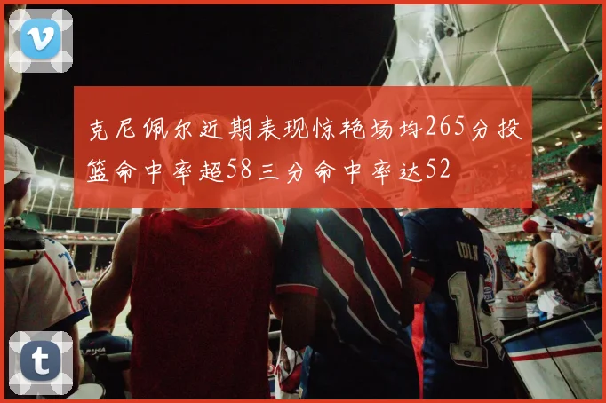 克尼佩尔近期表现惊艳场均265分投篮命中率超58三分命中率达52