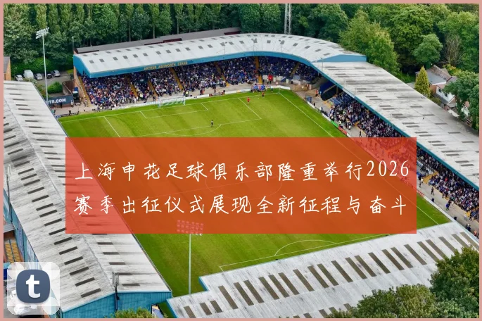 上海申花足球俱乐部隆重举行2026赛季出征仪式展现全新征程与奋斗目标