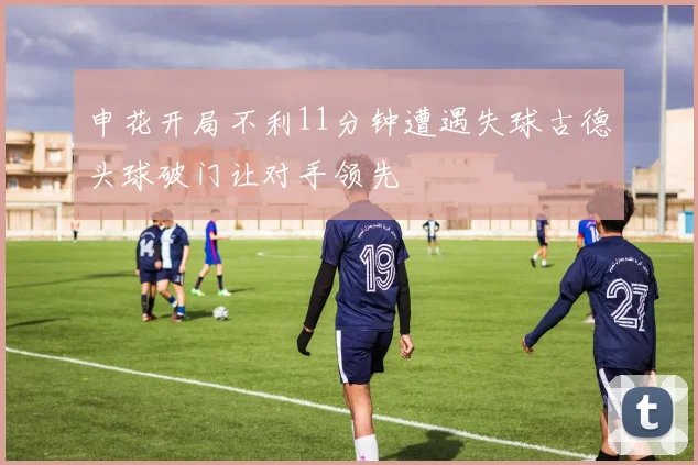 申花开局不利11分钟遭遇失球古德头球破门让对手领先