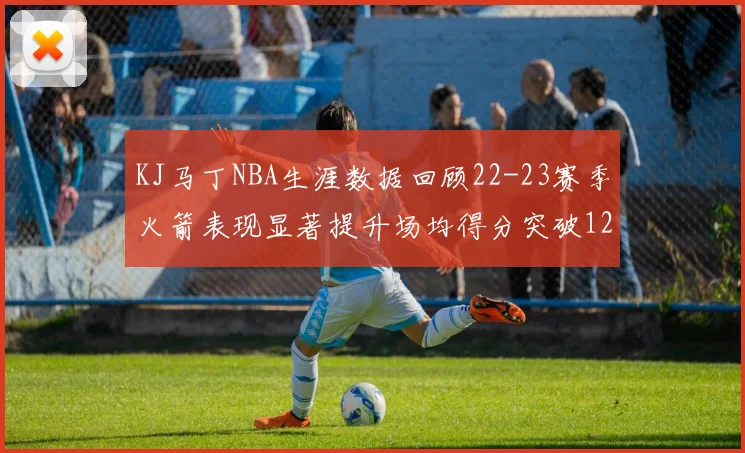 KJ马丁NBA生涯数据回顾22-23赛季火箭表现显著提升场均得分突破12分