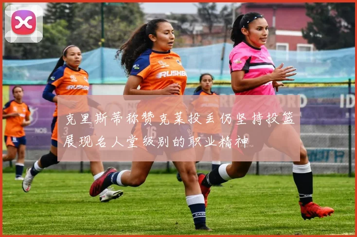 克里斯蒂称赞克莱投丢仍坚持投篮展现名人堂级别的职业精神