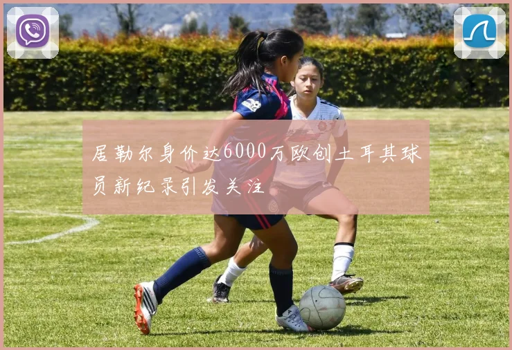 居勒尔身价达6000万欧创土耳其球员新纪录引发关注